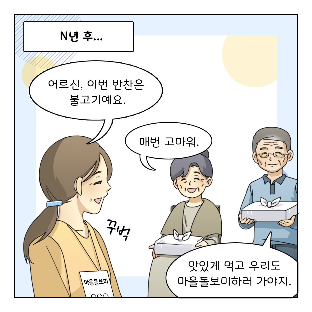 N년 후...
어르신, 이번 반찬은 불고기예요. (꾸벅)
매번 고마워.
맛있게 먹고 우리도 마을돌보미하러 가야지.