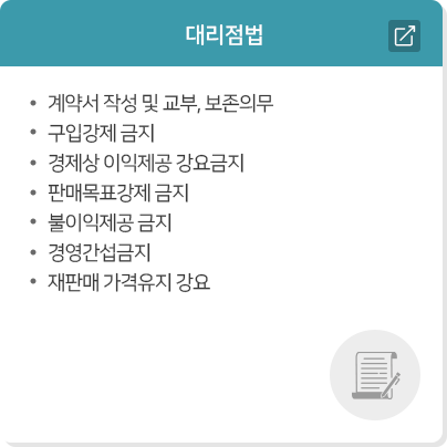 대리점법  · 계약서 작성 및 교부, 보존의무  · 구입강제 금지  · 경제상 이익제공 강요금지  · 판매목표강제 금지  · 불이익제공 금지  · 경영간섭금지  · 재판매 가격유지 강요