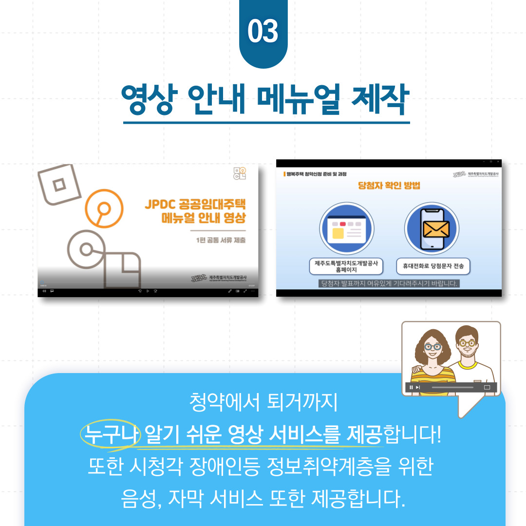 03 영상 안내 매뉴얼 제작  청약에서 퇴거까지 누구나 알기 쉬운 영상 서비스를 제공합니다!  또한 시청각 장애인등 정보취약계층을 위한 음성, 자막 서비스 또한 제공합니다.