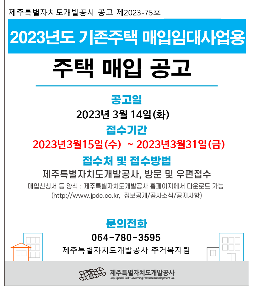 제주특별자치도개발공사 공고 제2023-75호  2023년도 기존주택 매입임대사업용 주택 매입 공고  공고일 2023년 3월 14일(화)  접수기간 2023년3월15일(수) ~ 2023년3월31일(금)  접수처 및 접수방법 제주특별자치도개발공사, 방문 및 우편접수  매입신청서 등 양식 : 제주특별자치도개발공사 홈페이지에서 다운로드 가능 (http://www.jpdc.co.kr, 정보공개/공사소식/공지사항)  문의전화 064-780-3595 제주특별자치도개발공사 주거복지팀  JPDC 제주특별자치도개발공사 Jeju Special Self-Governing Province Development Co.