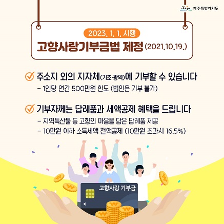 2023.1.1.시행  고향사랑기부금법 제정(2021.10.19.)  주소지 외의 지자체(기초·광역)에 기부할 수 있습니다  - 1인당 연간 500만원 한도 (법인은 기부 불가)  기부자께는 답례품과 세액공제 혜택을 드립니다  - 지역특산물 등 고향의 마음을 담은 답례품 제공 - 10만원 이하 소득세액 전액공제 (10만원 초과시 16.5%)