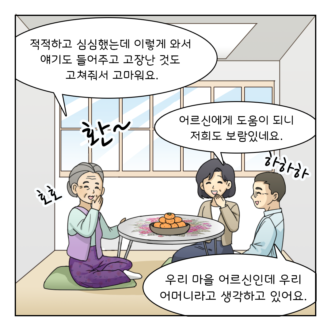 적적하고 심심했는데 이렇게 와서 얘기도 들어주고 고장난 것도 고쳐줘서 고마워요. (호호)
어르신에게 도움이 되니 저희도 보람있네요. (하하하)
우리 마을 어르신인데 우리 어머니라고 생각하고 있어요.