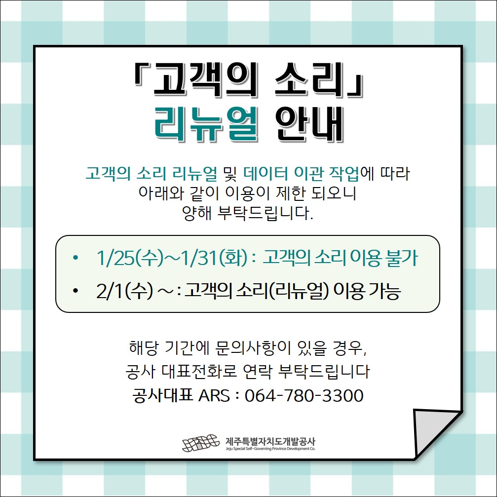 「고객의 소리」 리뉴얼 안내  고객의 소리 리뉴얼 및 데이터 이관 작업에 따라 아래와 같이 이용이 제한 되오니 양해 부탁드립니다.  · 1/25(수)~1/31(화): 고객의 소리 이용 불가  ·2/1(수)~: 고객의 소리(리뉴얼) 이용 가능  해당 기간에 문의사항이 있을 경우, 공사 대표전화로 연락 부탁드립니다 공사대표 ARS : 064-780-3300  JPDC 제주특별자치도개발공사 Jeju Special Self-Governing Province Development Co.