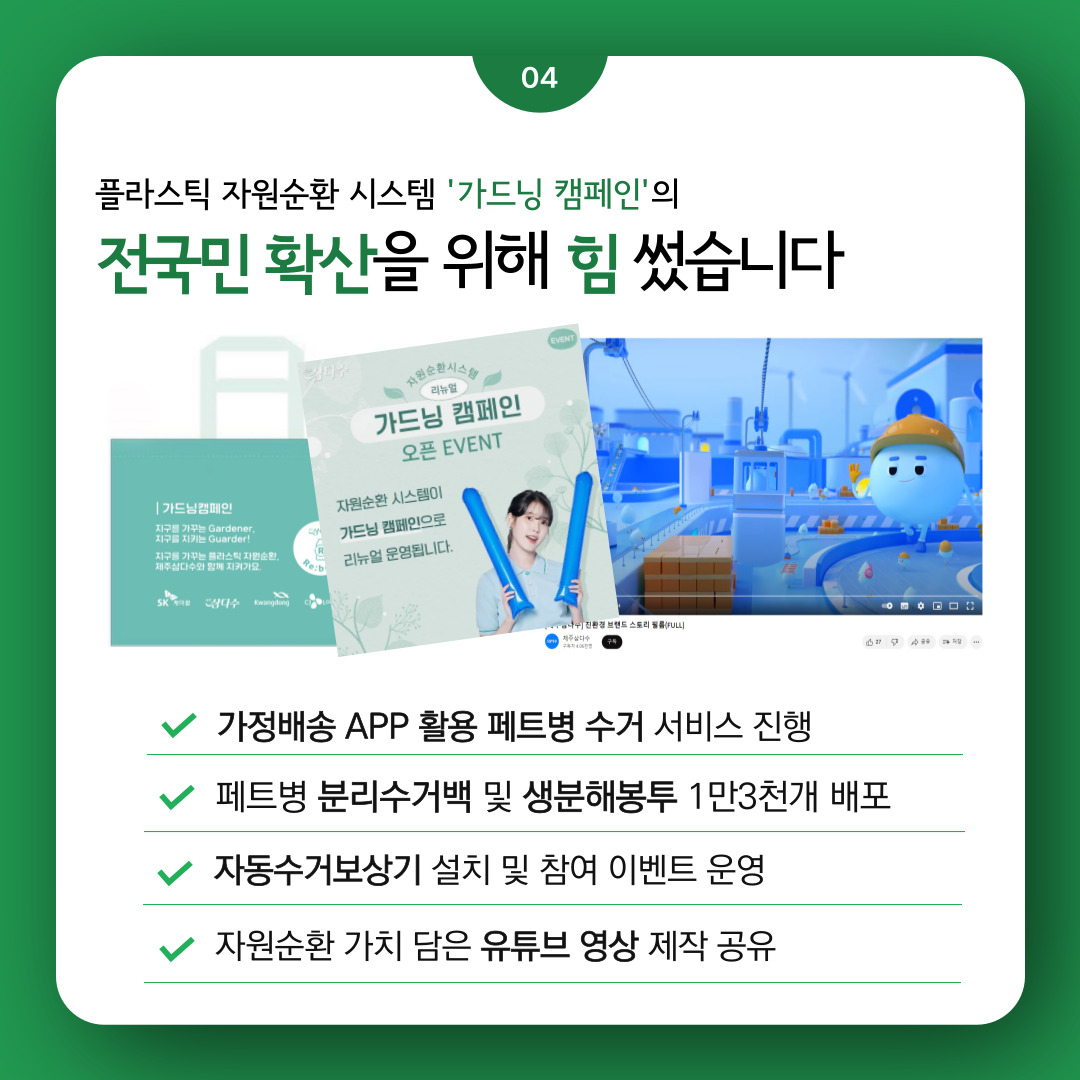 플라스틱 자원순환 시스템 ‘가드닝 캠페인’의 전국민 확산을 위해 힘 썼습니다  가정배송 APP활용 페트병 수거 서비스 진행  페트병 분리수거백 및 생분해봉투 1만3천개 배포  자동수거보상기 설치 및 참여 이벤트 운영  자원순환 가치 담은 유튜브 영상 제작 공유